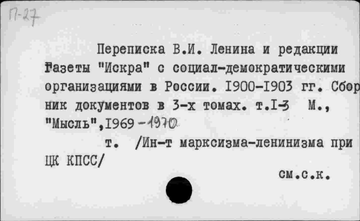 ﻿Переписка В.И. Ленина и редакции Газеты ’'Искра” с социал-демократическими организациями в России. 1900-1903 гг. Сбор ник документов в 3-х томах, т.1-5 М., "Мысль", 1969 -4970
т. /Ин-т марксизма-ленинизма при ЦК КПСС/
__	см.с.к.